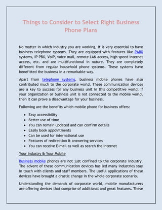Things to Consider to Select Right Business
                 Phone Plans

No matter in which industry you are working, it is very essential to have
business telephone systems. They are equipped with features like PABX
systems, IP PBX, VoIP, voice mail, remote LAN access, high speed internet
access, etc. and are multifunctional in nature. They are completely
different from regular household phone systems. These systems have
benefitted the business in a remarkable way.

Apart from telephone systems, business mobile phones have also
contributed much to the corporate world. These communication devices
are a key to success for any business unit in this competitive world. If
your organization or business unit is not connected to the mobile world,
then it can prove a disadvantage for your business.

Following are the benefits which mobile phone for business offers:

     Easy accessibility
     Better use of time
     You can remain updated and can confirm details
     Easily book appointments
     Can be used for international use
     Features of redirection & answering services
     You can receive E-mail as well as search the Internet

Your industry & Your Mobile

Business mobile phones are not just confined to the corporate industry.
The advent of these communication devices has led many industries stay
in touch with clients and staff members. The useful applications of these
devices have brought a drastic change in the whole corporate scenario.

Understanding the demands of corporate world, mobile manufacturers
are offering devices that comprise of additional and great features. These
 