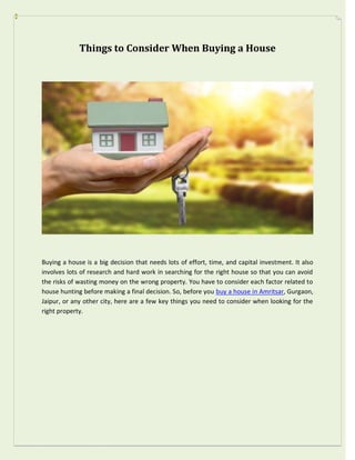 Things to Consider When Buying a House
Buying a house is a big decision that needs lots of effort, time, and capital investment. It also
involves lots of research and hard work in searching for the right house so that you can avoid
the risks of wasting money on the wrong property. You have to consider each factor related to
house hunting before making a final decision. So, before you buy a house in Amritsar, Gurgaon,
Jaipur, or any other city, here are a few key things you need to consider when looking for the
right property.
 