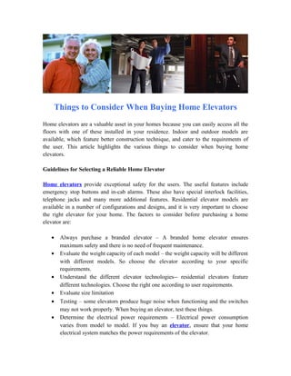 Things to Consider When Buying Home Elevators
Home elevators are a valuable asset in your homes because you can easily access all the
floors with one of these installed in your residence. Indoor and outdoor models are
available, which feature better construction technique, and cater to the requirements of
the user. This article highlights the various things to consider when buying home
elevators.

Guidelines for Selecting a Reliable Home Elevator

Home elevators provide exceptional safety for the users. The useful features include
emergency stop buttons and in-cab alarms. These also have special interlock facilities,
telephone jacks and many more additional features. Residential elevator models are
available in a number of configurations and designs, and it is very important to choose
the right elevator for your home. The factors to consider before purchasing a home
elevator are:

   •   Always purchase a branded elevator – A branded home elevator ensures
       maximum safety and there is no need of frequent maintenance.
   •   Evaluate the weight capacity of each model – the weight capacity will be different
       with different models. So choose the elevator according to your specific
       requirements.
   •   Understand the different elevator technologies-- residential elevators feature
       different technologies. Choose the right one according to user requirements.
   •   Evaluate size limitation
   •   Testing – some elevators produce huge noise when functioning and the switches
       may not work properly. When buying an elevator, test these things.
   •   Determine the electrical power requirements – Electrical power consumption
       varies from model to model. If you buy an elevator, ensure that your home
       electrical system matches the power requirements of the elevator.
 