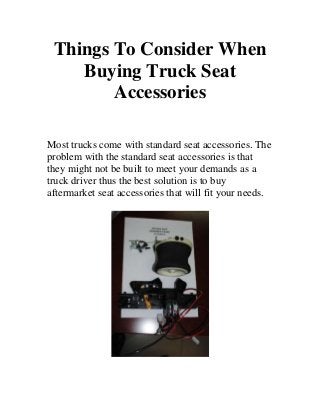 Things To Consider When
    Buying Truck Seat
        Accessories

Most trucks come with standard seat accessories. The
problem with the standard seat accessories is that
they might not be built to meet your demands as a
truck driver thus the best solution is to buy
aftermarket seat accessories that will fit your needs.
 