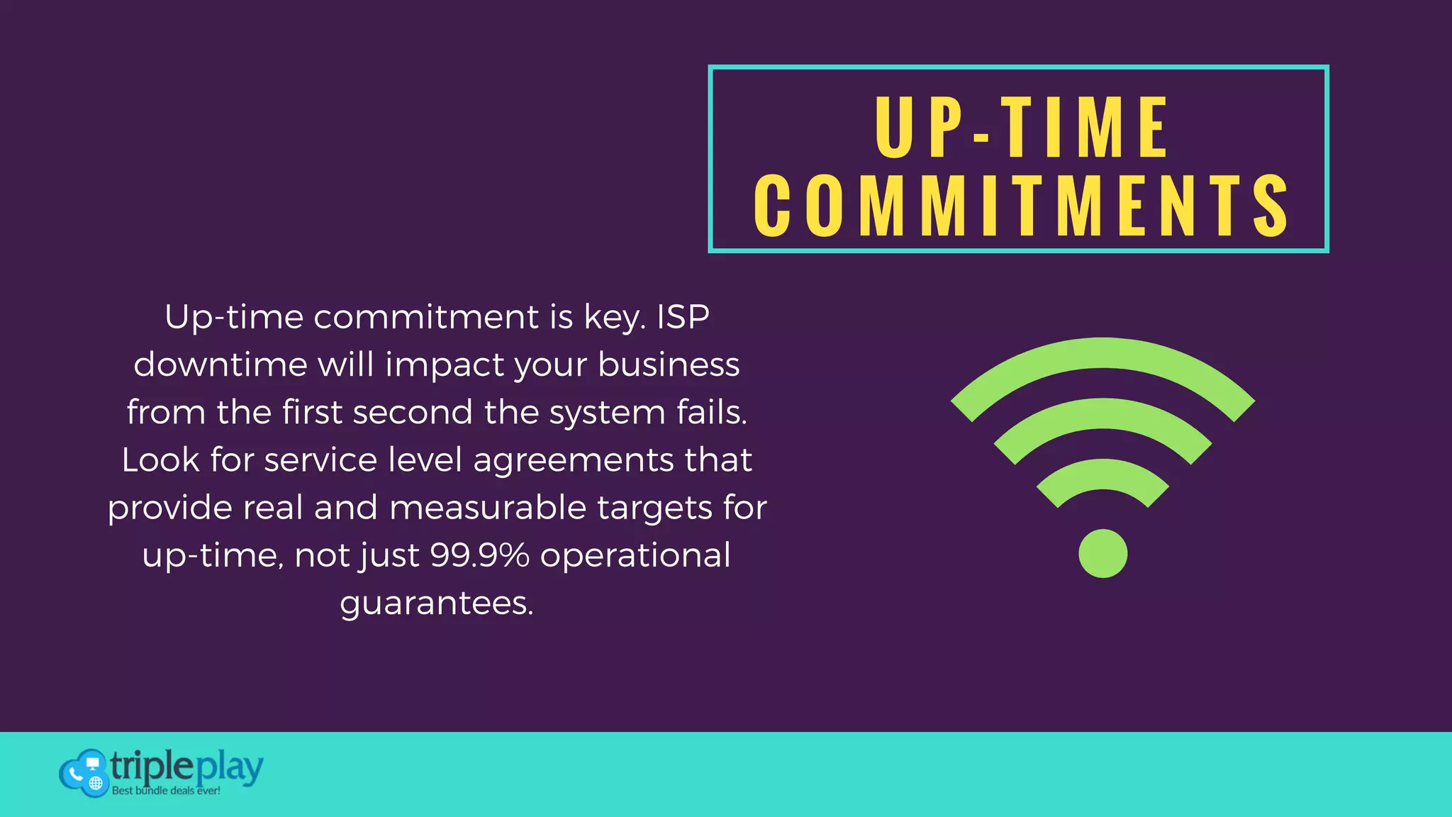 U P - T I M E
C O M M I T M E N T S
Up-time commitment is key. ISP
downtime will impact your business
from the first second the system fails.
Look for service level agreements that
provide real and measurable targets for
up-time, not just 99.9% operational
guarantees.
 