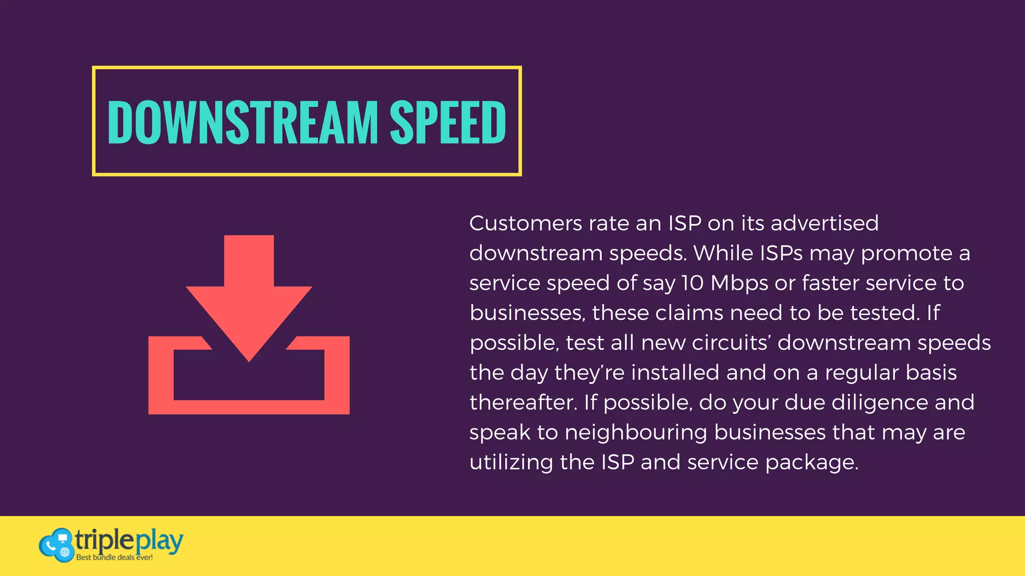 DOWNSTREAM SPEED
Customers rate an ISP on its advertised
downstream speeds. While ISPs may promote a
service speed of say 10 Mbps or faster service to
businesses, these claims need to be tested. If
possible, test all new circuits’ downstream speeds
the day they’re installed and on a regular basis
thereafter. If possible, do your due diligence and
speak to neighbouring businesses that may are
utilizing the ISP and service package. 
 