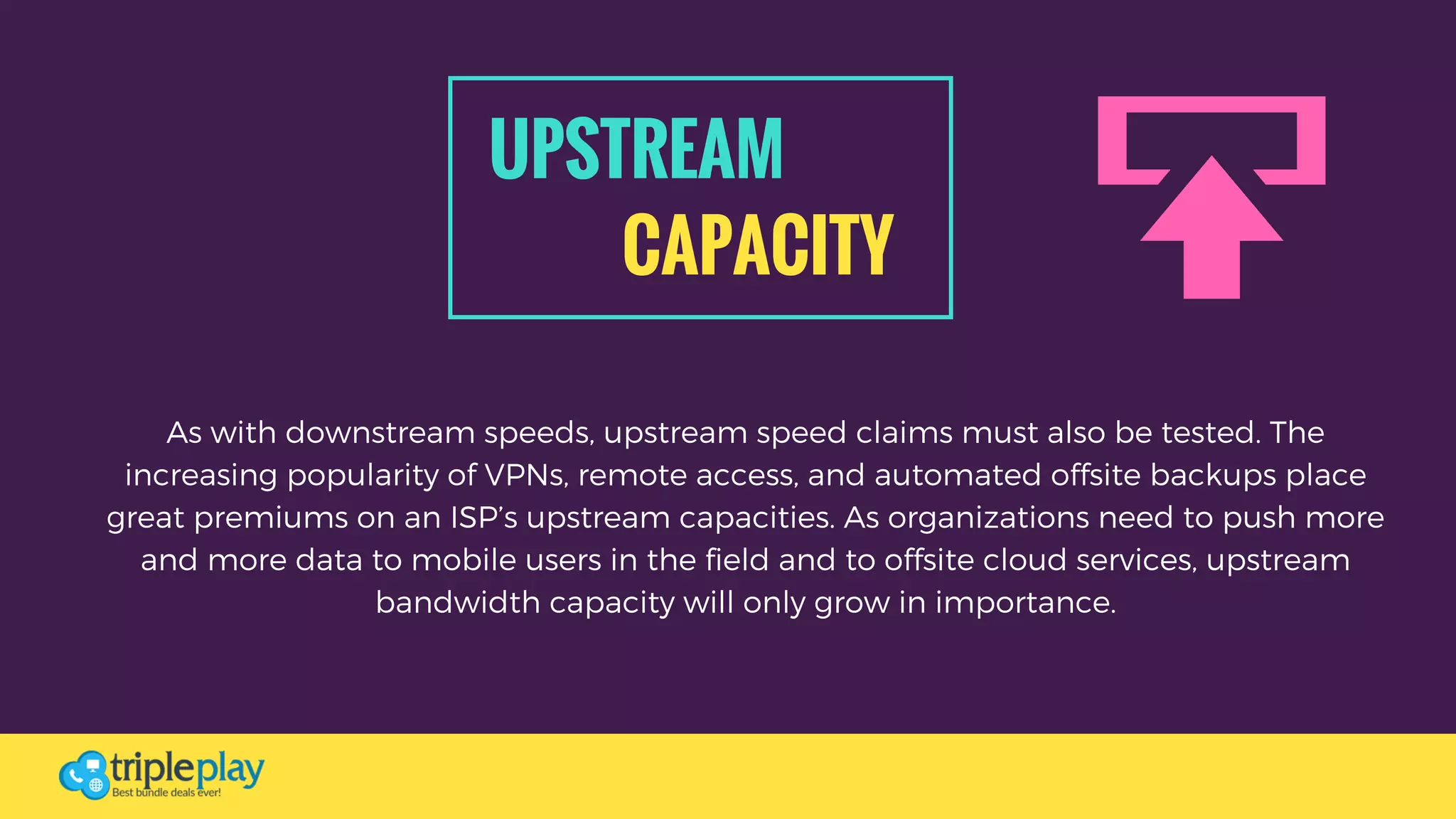 UPSTREAM 
CAPACITY
As with downstream speeds, upstream speed claims must also be tested. The
increasing popularity of VPNs, remote access, and automated offsite backups place
great premiums on an ISP’s upstream capacities. As organizations need to push more
and more data to mobile users in the field and to offsite cloud services, upstream
bandwidth capacity will only grow in importance.
 