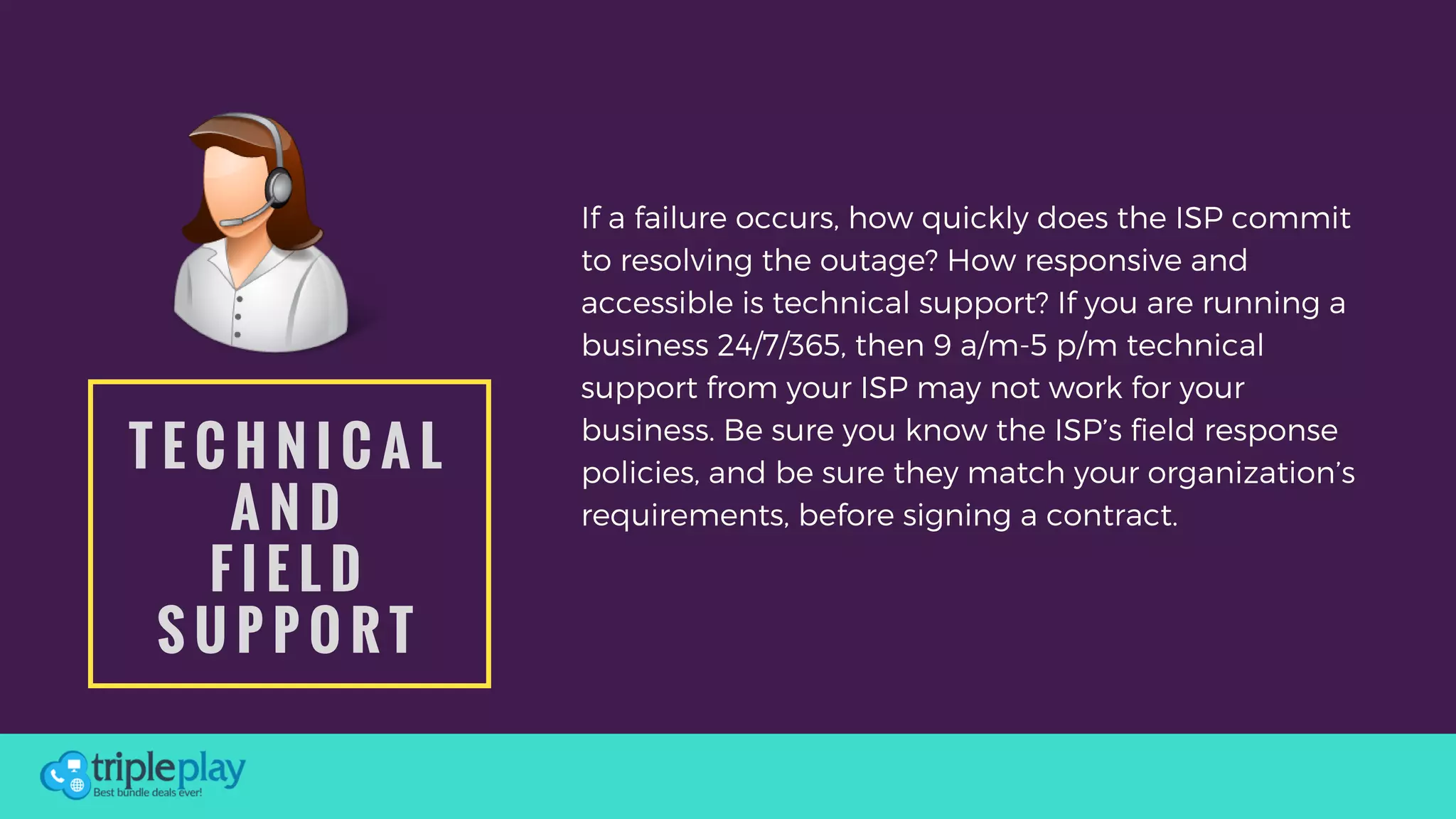 T E C H N I C A L
A N D
F I E L D
S U P P O R T
If a failure occurs, how quickly does the ISP commit
to resolving the outage? How responsive and
accessible is technical support? If you are running a
business 24/7/365, then 9 a/m-5 p/m technical
support from your ISP may not work for your
business. Be sure you know the ISP’s field response
policies, and be sure they match your organization’s
requirements, before signing a contract.
 
