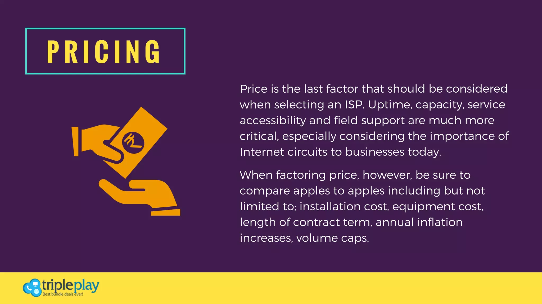 P R I C I N G
Price is the last factor that should be considered
when selecting an ISP. Uptime, capacity, service
accessibility and field support are much more
critical, especially considering the importance of
Internet circuits to businesses today. 
When factoring price, however, be sure to
compare apples to apples including but not
limited to; installation cost, equipment cost,
length of contract term, annual inflation
increases, volume caps.
 