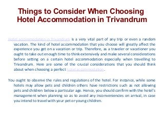 Things to Consider When Choosing
Hotel Accommodation in Trivandrum
Hotel accommodation in Trivandrum is a very vital part of any trip or even a random
vacation. The kind of hotel accommodation that you choose will greatly affect the
experience you get on a vacation or trip. Therefore, as a traveler or vacationer you
ought to take out enough time to think extensively and make several considerations
before setting on a certain hotel accommodation especially when travelling to
Trivandrum. Here are some of the crucial considerations that you should think
about when choosing a perfect hotel accommodation.
You ought to observe the rules and regulations of the hotel. For instance, while some
hotels may allow pets and children others have restrictions such as not allowing
pets and children below a particular age. Hence, you should confirm with the hotel’s
management when planning so as to avoid any inconveniencies on arrival, in case
you intend to travel with your pet or young children.

 