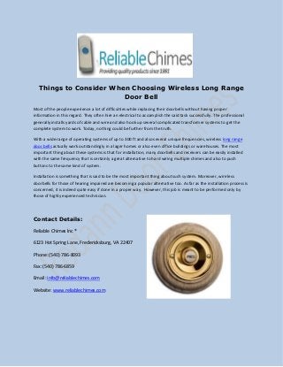 Things to Consider When Choosing Wireless Long Range
Door Bell
Most of the people experience a lot of difficulties while replacing their doorbells without having proper
information in this regard. They often hire an electrical to accomplish the said task successfully. The professional
generally installs yards of cable and wire and also hook up several complicated transformer systems to get the
complete system to work. Today, nothing could be further from the truth.
With a wide range of operating systems of up to 300 ft and also several unique frequencies, wireless long range
door bells actually work outstandingly in a lager homes or also even office buildings or warehouses. The most
important thing about these systems is that for installation, many doorbells and receivers can be easily installed
with the same frequency that is certainly a great alternative to hard wiring multiple chimes and also to push
buttons to the same kind of system.
Installation is something that is said to be the most important thing about such system. Moreover, wireless
doorbells for those of hearing impaired are becoming a popular alternative too. As far as the installation process is
concerned, it is indeed quite easy if done in a proper way. However, this job is meant to be performed only by
those of highly experienced technician.
Contact Details:
Reliable Chimes Inc ®
6123 Hot Spring Lane, Fredericksburg, VA 22407
Phone: (540) 786-8093
Fax: (540) 786-6859
Email: info@reliablechimes.com
Website: www.reliablechimes.com
 