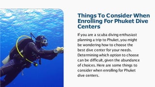 Things To Consider When
Enrolling For Phuket Dive
Centers
If you are a scuba diving enthusiast
planning a trip to Phuket,you might
be wondering how to choose the
best dive center for your needs.
Determining which option to choose
can be difficult,given the abundance
of choices.Here are some things to
consider when enrolling for Phuket
dive centers.
 