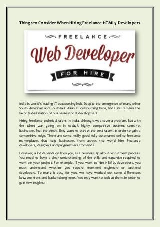 Thingsto ConsiderWhen HiringFreelance HTML5 Developers
India is world’s leading IT outsourcing hub. Despite the emergence of many other
South American and Southeast Asian IT outsourcing hubs, India still remains the
favorite destination of businesses for IT development.
Hiring freelance technical talent in India, although, was never a problem. But with
the talent war going on in today’s highly competitive business scenario,
businesses feel the pinch. They want to attract the best talent, in order to gain a
competitive edge. There are some really good fully automated online freelance
marketplaces that help businesses from across the world hire freelance
developers, designers and programmers from India.
However, a lot depends on how you, as a business, go about recruitment process.
You need to have a clear understanding of the skills and expertise required to
work on your project. For example, if you want to hire HTML5 developers, you
must understand whether you require front-end engineers or back-end
developers. To make it easy for you, we have worked out some differences
between front and backend engineers. You may want to look at them, in order to
gain few insights:
 