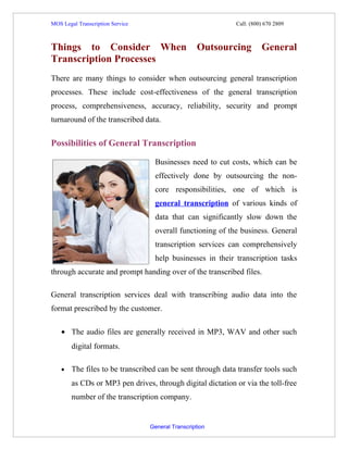 MOS Legal Transcription Service                             Call: (800) 670 2809



Things to Consider When                             Outsourcing       General
Transcription Processes
There are many things to consider when outsourcing general transcription
processes. These include cost-effectiveness of the general transcription
process, comprehensiveness, accuracy, reliability, security and prompt
turnaround of the transcribed data.


Possibilities of General Transcription

                                   Businesses need to cut costs, which can be
                                   effectively done by outsourcing the non-
                                   core responsibilities, one of which is
                                   general transcription of various kinds of
                                   data that can significantly slow down the
                                   overall functioning of the business. General
                                   transcription services can comprehensively
                                   help businesses in their transcription tasks
through accurate and prompt handing over of the transcribed files.

General transcription services deal with transcribing audio data into the
format prescribed by the customer.

    • The audio files are generally received in MP3, WAV and other such
        digital formats.

    •   The files to be transcribed can be sent through data transfer tools such
        as CDs or MP3 pen drives, through digital dictation or via the toll-free
        number of the transcription company.


                                  General Transcription
 