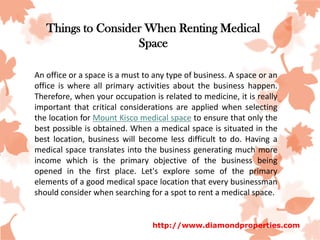 Things to Consider When Renting Medical
                    Space

An office or a space is a must to any type of business. A space or an
office is where all primary activities about the business happen.
Therefore, when your occupation is related to medicine, it is really
important that critical considerations are applied when selecting
the location for Mount Kisco medical space to ensure that only the
best possible is obtained. When a medical space is situated in the
best location, business will become less difficult to do. Having a
medical space translates into the business generating much more
income which is the primary objective of the business being
opened in the first place. Let's explore some of the primary
elements of a good medical space location that every businessman
should consider when searching for a spot to rent a medical space.


                                 http://www.diamondproperties.com
 