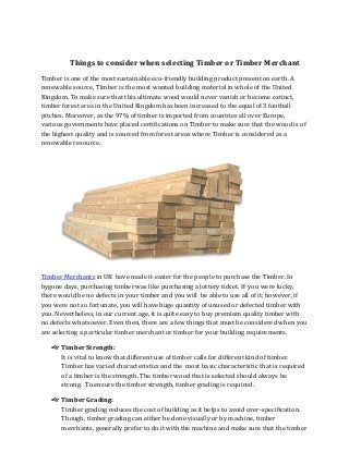 Things to consider when selecting Timber or Timber Merchant
Timber is one of the most sustainable eco-friendly building product present on earth. A
renewable source, Timber is the most wanted building material in whole of the United
Kingdom. To make sure that this ultimate wood would never vanish or become extinct,
timber forest area in the United Kingdom has been increased to the equal of 3 football
pitches. Moreover, as the 97% of timber is imported from countries all over Europe,
various governments have placed certifications on Timber to make sure that the wood is of
the highest quality and is sourced from forest areas where Timber is considered as a
renewable resource.
Timber Merchants in UK have made it easier for the people to purchase the Timber. In
bygone days, purchasing timber was like purchasing a lottery ticket. If you were lucky,
there would be no defects in your timber and you will be able to use all of it; however, if
you were not so fortunate, you will have huge quantity of unused or defected timber with
you. Nevertheless, in our current age, it is quite easy to buy premium quality timber with
no defects whatsoever. Even then, there are a few things that must be considered when you
are selecting a particular timber merchant or timber for your building requirements.
Timber Strength:
It is vital to know that different use of timber calls for different kind of timber.
Timber has varied characteristics and the most basic characteristic that is required
of a timber is the strength. The timber wood that is selected should always be
strong. To ensure the timber strength, timber grading is required.
Timber Grading:
Timber grading reduces the cost of building as it helps to avoid over-specification.
Though, timber grading can either be done visually or by machine, timber
merchants, generally prefer to do it with the machine and make sure that the timber
 