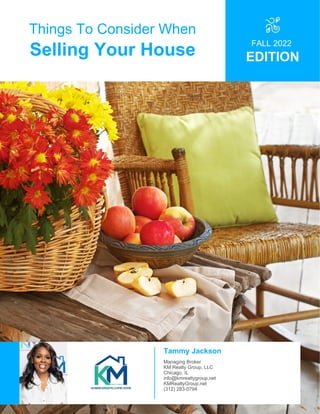Things To Consider When
Selling Your House
FALL 2022
EDITION
Tammy Jackson
Managing Broker
KM Realty Group, LLC
Chicago, IL
info@kmrealtygroup.net
KMRealtyGroup.net
(312) 283-0794
 