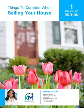 Things To Consider When
Selling Your House
SPRING 2023
EDITION
Tammy Jackson
Managing Broker
KM Realty Group, LLC
Chicago, IL
info@kmrealtygroup.net
KMRealtyGroup.net
(312) 283-0794
 
