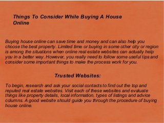 Things To Consider While Buying A House
Online
Buying house online can save time and money and can also help you
choose the best property. Limited time or buying in some other city or region
is among the situations when online real estate websites can actually help
you in a better way. However, you really need to follow some useful tips and
consider some important things to make the process work for you.
Trusted Websites:
To begin, research and ask your social contacts to find out the top and
reputed real estate websites. Visit each of these websites and evaluate
things like property details, local information, types of listings and advice
columns. A good website should guide you through the procedure of buying
house online.
 