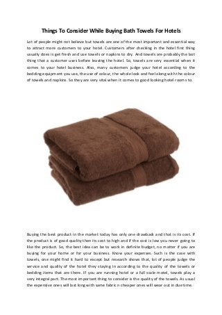 Things To Consider While Buying Bath Towels For Hotels
Lot of people might not believe but towels are one of the most important and essential way
to attract more customers to your hotel. Customers after checking in the hotel first thing
usually does is get fresh and use towels or napkins to dry. And towels are probably the last
thing that a customer uses before leaving the hotel. So, towels are very essential when it
comes to your hotel business. Also, many customers judge your hotel according to the
bedding equipment you use, the use of colour, the whole look and feel along with the colour
of towels and napkins. So they are very vital when it comes to good looking hotel rooms to.

Buying the best product in the market today has only one drawback and that is its cost. If
the product is of good quality then its cost to high and if the cost is low you never going to
like the product. So, the best idea can be to work in definite budget, no matter if you are
buying for your home or for your business. Know your expenses. Such is the case with
towels, one might find it hard to except but research shows that, lot of people judge the
service and quality of the hotel they staying in according to the quality of the towels or
bedding items that are there. IF you are running hotel or a full scale motel, towels play a
very integral part. The most important thing to consider is the quality of the towels. As usual
the expensive ones will last long with same fabric n cheaper ones will wear out in due time.

 