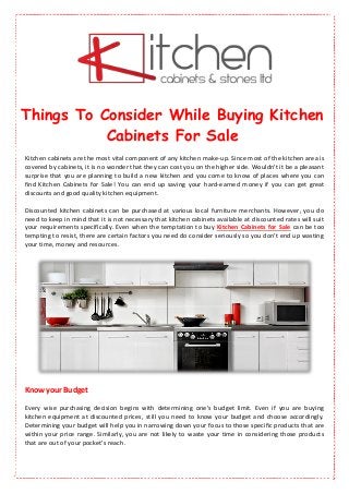 Things To Consider While Buying Kitchen
Cabinets For Sale
Kitchen cabinets are the most vital component of any kitchen make-up. Since most of the kitchen area is
covered by cabinets, it is no wonder that they can cost you on the higher side. Wouldn't it be a pleasant
surprise that you are planning to build a new kitchen and you come to know of places where you can
find Kitchen Cabinets for Sale! You can end up saving your hard-earned money if you can get great
discounts and good quality kitchen equipment.
Discounted kitchen cabinets can be purchased at various local furniture merchants. However, you do
need to keep in mind that it is not necessary that kitchen cabinets available at discounted rates will suit
your requirements specifically. Even when the temptation to buy Kitchen Cabinets for Sale can be too
tempting to resist, there are certain factors you need do consider seriously so you don't end up wasting
your time, money and resources.
Know your Budget
Every wise purchasing decision begins with determining one's budget limit. Even if you are buying
kitchen equipment at discounted prices, still you need to know your budget and choose accordingly.
Determining your budget will help you in narrowing down your focus to those specific products that are
within your price range. Similarly, you are not likely to waste your time in considering those products
that are out of your pocket's reach.
 