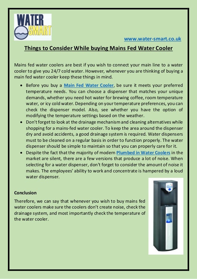 www.water-smart.co.uk
Things to Consider While buying Mains Fed Water Cooler
Mains fed water coolers are best if you wish to connect your main line to a water
cooler to give you 24/7 cold water. However, whenever you are thinking of buying a
main fed water cooler keep these things in mind.
 Before you buy a Main Fed Water Cooler, be sure it meets your preferred
temperature needs. You can choose a dispenser that matches your unique
demands, whether you need hot water for brewing coffee, room temperature
water, or icy cold water. Depending on your temperature preferences, you can
check the dispenser model. Also, see whether you have the option of
modifying the temperature settings based on the weather.
 Don't forget to look at the drainage mechanism and cleaning alternatives while
shopping for a mains-fed water cooler. To keep the area around the dispenser
dry and avoid accidents, a good drainage system is required. Water dispensers
must to be cleaned on a regular basis in order to function properly. The water
dispenser should be simple to maintain so that you can properly care for it.
 Despite the fact that the majority of modern Plumbed in Water Coolers in the
market are silent, there are a few versions that produce a lot of noise. When
selecting for a water dispenser, don't forget to consider the amount of noise it
makes. The employees' ability to work and concentrate is hampered by a loud
water dispenser.
Conclusion
Therefore, we can say that whenever you wish to buy mains fed
water coolers make sure the coolers don’t create noise, check the
drainage system, and most importantly check the temperature of
the water cooler.
 