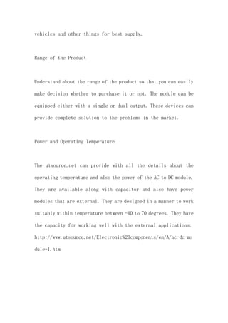 vehicles and other things for best supply.
Range of the Product
Understand about the range of the product so that you can easily
make decision whether to purchase it or not. The module can be
equipped either with a single or dual output. These devices can
provide complete solution to the problems in the market.
Power and Operating Temperature
The utsource.net can provide with all the details about the
operating temperature and also the power of the AC to DC module.
They are available along with capacitor and also have power
modules that are external. They are designed in a manner to work
suitably within temperature between -40 to 70 degrees. They have
the capacity for working well with the external applications.
http://www.utsource.net/Electronic%20components/en/A/ac-dc-mo
dule-1.htm
 