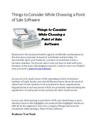 Things to Consider While Choosing a Point
of Sale Software
Business for the most part battles against worldwide combinations in
this ferocious economy of massive worldwide market today. To
successfully spare your business, you have to transform it into a
lucrative machine. To procure more cash you have to deal with your
business in the most advantageous manner. Lastly to run it in a helpful
way, you need a point of sale software
As you are very much aware of the expanding rivalry in business
markets of Saudi Arabia, you should likewise know about the need of
value Point of Sale Systems to be actualized to these organizations.
Organizations in various pieces of KSA are presently understanding the
significance of such point of sale systems for their retails stores.
In any case, before going to purchase a POS, you should keep a more
intensive look on the highlights you need and the highlights which are
offered by the engineers. Here are a couple of things that must be
considered while picking a Point of Sale Software
Features You Need
 