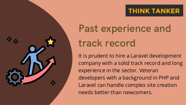 Past experience and
track record
It is prudent to hire a Laravel development
company with a solid track record and long
experience in the sector. Veteran
developers with a background in PHP and
Laravel can handle complex site creation
needs better than newcomers.
 