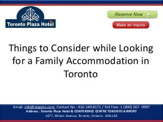 Things to Consider while Looking
for a Family Accommodation in
Toronto
Email: info@plazato.com Contact No : 416-249-8171 / Toll Free: 1 (800) 267- 0997
Address : Toronto Plaza Hotel & CONFERENCE CENTRE TORONTO AIRPORT
1677, Wilson Avenue, Toronto, Ontario - M3L1A5

 
