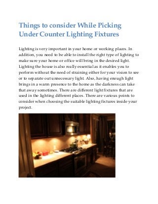 Things to consider While Picking
Under Counter Lighting Fixtures
Lighting is very important in your home or working places. In
addition, you need to be able to install the right type of lighting to
make sure your home or office will bring in the desired light.
Lighting the house is also really essential as it enables you to
perform without the need of straining either for your vision to see
or to separate out unnecessary light. Also, having enough light
brings in a warm presence to the home as the darkness can take
that away sometimes. There are different light fixtures that are
used in the lighting different places. There are various points to
consider when choosing the suitable lighting fixtures inside your
project.
 