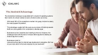 The smartphone landscape is populated with a myriad of operating systems.
But in terms of a sheer number of users, Android comes out on top.
•
With nearly 80% of the smartphone market in its grasp, Android is clearly
the most popular OS platform.
•
This advantage coupled with the open source nature of Android presents
itself as a strong platform for companies to develop apps.
•
Businesses across industries are investing to this end. However, the
challenge arises with the lack of in-house skills required to develop an
Android app from scratch.
•
Businesses resort to
outsourcing the project to Android app development companies. But how
do you know which is the best company for your business?
The Android Advantage
…
 