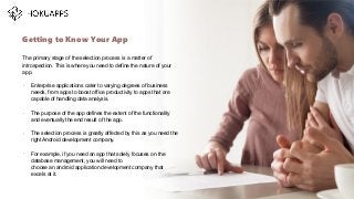 The primary stage of the selection process is a matter of
introspection. This is where you need to define the nature of your
app.
•
Enterprise applications cater to varying degrees of business
needs, from apps to boost office productivity to apps that are
capable of handling data analysis.
•
The purpose of the app defines the extent of the functionality
and eventually the end result of the app.
•
The selection process is greatly affected by this as you need the
right Android development company.
•
For example, if you need an app that solely focuses on the
database management, you will need to
choose an android application development company that
excels at it.
Getting to Know Your App
…
 