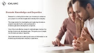 •
Research is a driving factor when your choosing to outsource
your project to an Android application development company.
•
This stage entails the investigating and exploring of previous
projects executed by the various prospective
Android application development companies.
•
One of the most effective research methodologies involves the
testing of previously developed apps. This gives you an insight
into the style and area of expertise.
•
Client testimonials are another good source of information on an
Android app development company’s experience.
Domain Knowledge and Expertise
…
 