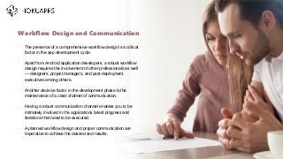 •
The presence of a comprehensive workflow design is a critical
factor in the app development cycle.
•
Apart from Android application developers, a robust workflow
design requires the involvement of other professionals as well
— designers, project managers, and post-deployment
executives among others.
•
Another decisive factor in the development phase is the
maintenance of a clear channel of communication.
•
Having a robust communication channel enables you to be
intimately involved in the applications latest progress and
iterations that need to be executed.
•
A planned workflow design and proper communication are
imperative to achieve the desired end results.
Workflow Design and Communication
…
 