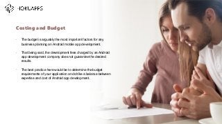 •
The budget is arguably the most important factors for any
business planning an Android mobile app development.
•
That being said, the development fees charged by an Android
app development company does not guarantee the desired
results.
•
The best practice here would be to determine the budget
requirements of your application and strike a balance between
expertise and cost of Android app development.
Costing and Budget
…
 