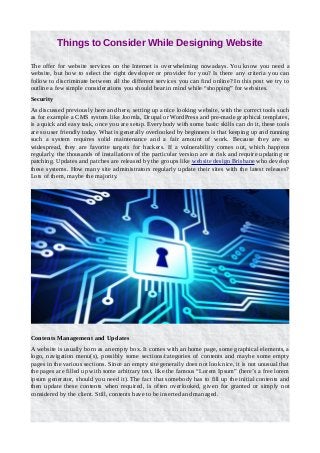 Things to Consider While Designing Website
The offer for website services on the Internet is overwhelming nowadays. You know you need a
website, but how to select the right developer or provider for you? Is there any criteria you can
follow to discriminate between all the different services you can find online? In this post we try to
outline a few simple considerations you should bear in mind while “shopping” for websites.
Security
As discussed previously here and here, setting up a nice looking website, with the correct tools such
as for example a CMS system like Joomla, Drupal or WordPress and pre-made graphical templates,
is a quick and easy task, once you are setup. Everybody with some basic skills can do it, these tools
are so user friendly today. What is generally overlooked by beginners is that keeping up and running
such a system requires solid maintenance and a fair amount of work. Because they are so
widespread, they are favorite targets for hackers. If a vulnerability comes out, which happens
regularly, the thousands of installations of the particular version are at risk and require updating or
patching. Updates and patches are released by the groups like website design Brisbane who develop
these systems. How many site administrators regularly update their sites with the latest releases?
Lots of them, maybe the majority.
Contents Management and Updates
A website is usually born as an empty box. It comes with an home page, some graphical elements, a
logo, navigation menu(s), possibly some sections/categories of contents and maybe some empty
pages in the various sections. Since an empty site generally does not look nice, it is not unusual that
the pages are filled up with some arbitrary text, like the famous “Lorem Ipsum” (here’s a free lorem
ipsum generator, should you need it). The fact that somebody has to fill up the initial contents and
then update these contents when required, is often overlooked, given for granted or simply not
considered by the client. Still, contents have to be inserted and managed.
 