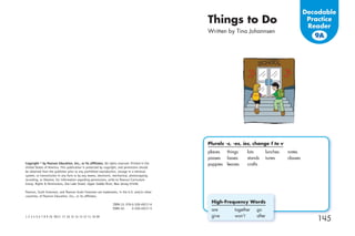 Decodable
                                                                                                Things to Do                                     Practice
                                                                                                                                                 Reader
                                                                                                Written by Tina Johannsen
                                                                                                                                                   9A




                                                                                                Plurals -s, -es, ies, change f to v
                                                                                                places    things   lots     lunches   notes
                                                                                                passes    bases    stands   tunes     classes
Copyright © by Pearson Education, Inc., or its afﬁliates. All rights reserved. Printed in the   puppies   leaves   crafts
United States of America. This publication is protected by copyright, and permission should
be obtained from the publisher prior to any prohibited reproduction, storage in a retrieval
system, or transmission in any form or by any means, electronic, mechanical, photocopying,
recording, or likewise. For information regarding permissions, write to Pearson Curriculum
Group, Rights & Permissions, One Lake Street, Upper Saddle River, New Jersey 07458.

Pearson, Scott Foresman, and Pearson Scott Foresman are trademarks, in the U.S. and/or other
countries, of Pearson Education, Inc., or its afﬁliates.

                                                                 ISBN-13: 978-0-328-49217-6
                                                                                                 High-Frequency Words
                                                                 ISBN-10:     0-328-49217-5
                                                                                                 are         together   go
                                                                                                 give        won’t      after
1 2 3 4 5 6 7 8 9 10 V011 17 16 15 14 13 12 11 10 09
                                                                                                                                                    145
 