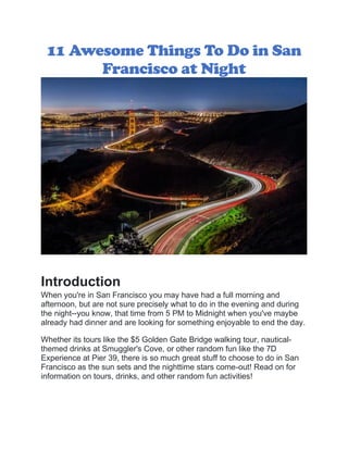 11 Awesome Things To Do in San
Francisco at Night
Introduction
When you're in San Francisco you may have had a full morning and
afternoon, but are not sure precisely what to do in the evening and during
the night--you know, that time from 5 PM to Midnight when you've maybe
already had dinner and are looking for something enjoyable to end the day.
Whether its tours like the $5 Golden Gate Bridge walking tour, nautical-
themed drinks at Smuggler's Cove, or other random fun like the 7D
Experience at Pier 39, there is so much great stuff to choose to do in San
Francisco as the sun sets and the nighttime stars come-out! Read on for
information on tours, drinks, and other random fun activities!
 