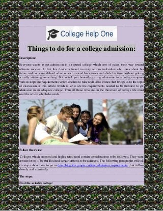 Things to do for a college admission: Description: Everyone wants to get admission in a reputed college which sort of paves their way toward ultimate success. In fact this desire is found in every serious individual who cares about his future and not some dahard who comes to attend his classes and abide his time without getting actually attaining something. But to tell you honestly getting admission in a college requires various steps and requirements which one has to take and fulfill. Hence that brings us to the topic of discussion of this article which is what are the requirements needed to be fulfilled to get admission in an adequate college. Thus all those who are on the threshold of college life must read the article which descends. 
Follow the rules: Colleges which are good and highly rated need certain considerations to be followed. They want certain forms to be fulfilled and certain criteria to be achieved. The following paragraphs will tell the steps about how to go in describing the proper college admission requirements. Just follow closely and attentively. The steps: Find the suitable college:  