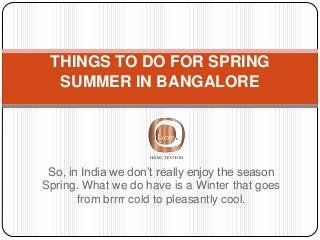 So, in India we don’t really enjoy the season
Spring. What we do have is a Winter that goes
from brrrr cold to pleasantly cool.
THINGS TO DO FOR SPRING
SUMMER IN BANGALORE
 