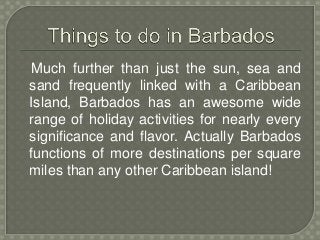 Much further than just the sun, sea and 
sand frequently linked with a Caribbean 
Island, Barbados has an awesome wide 
range of holiday activities for nearly every 
significance and flavor. Actually Barbados 
functions of more destinations per square 
miles than any other Caribbean island! 
 