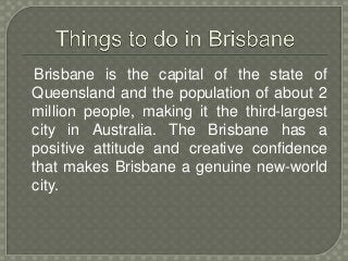 Brisbane is the capital of the state of 
Queensland and the population of about 2 
million people, making it the third-largest 
city in Australia. The Brisbane has a 
positive attitude and creative confidence 
that makes Brisbane a genuine new-world 
city. 
 