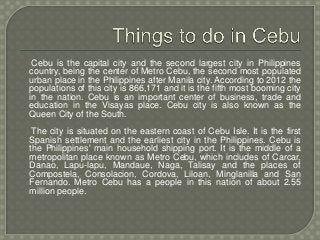 Cebu is the capital city and the second largest city in Philippines
country, being the center of Metro Cebu, the second most populated
urban place in the Philippines after Manila city. According to 2012 the
populations of this city is 866,171 and it is the fifth most booming city
in the nation. Cebu is an important center of business, trade and
education in the Visayas place. Cebu city is also known as the
Queen City of the South.
The city is situated on the eastern coast of Cebu Isle. It is the first
Spanish settlement and the earliest city in the Philippines. Cebu is
the Philippines' main household shipping port. It is the middle of a
metropolitan place known as Metro Cebu, which includes of Carcar,
Danao, Lapu-lapu, Mandaue, Naga, Talisay and the places of
Compostela, Consolacion, Cordova, Liloan, Minglanilla and San
Fernando. Metro Cebu has a people in this nation of about 2.55
million people.
 