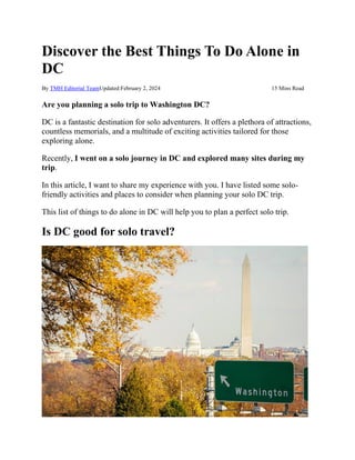 Discover the Best Things To Do Alone in
DC
By TMH Editorial TeamUpdated:February 2, 2024 15 Mins Read
Are you planning a solo trip to Washington DC?
DC is a fantastic destination for solo adventurers. It offers a plethora of attractions,
countless memorials, and a multitude of exciting activities tailored for those
exploring alone.
Recently, I went on a solo journey in DC and explored many sites during my
trip.
In this article, I want to share my experience with you. I have listed some solo-
friendly activities and places to consider when planning your solo DC trip.
This list of things to do alone in DC will help you to plan a perfect solo trip.
Is DC good for solo travel?
 