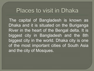 The capital of Bangladesh is known as
Dhaka and it is situated on the Buriganga
River in the heart of the Bengal delta. It is
biggest city in Bangladesh and the 8th
biggest city in the world. Dhaka city is one
of the most important cities of South Asia
and the city of Mosques.
 