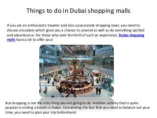 Things to do in Dubai shopping malls
If you are an enthusiastic traveler and also a passionate shopping lover, you need to
choose a location which gives you a chance to unwind as well as do something spirited
and adventurous. For those who seek the thrill of such an experience, Dubai shopping
malls have a lot to offer you!
But shopping is not the only thing you are going to do. Another activity that is quite
popular is visiting a beach in Dubai. Considering the fact that you need to balance out your
time, you need to plan your trip beforehand.
 
