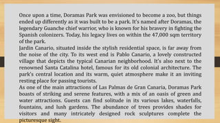 Once upon a time, Doramas Park was envisioned to become a zoo, but things
ended up differently as it was built to be a park. It’s named after Doramas, the
legendary Guanche chief warrior, who is known for his bravery in fighting the
Spanish colonizers. Today, his legacy lives on within the 47,000 sqm territory
of the park.
Jardin Canario, situated inside the stylish residential space, is far away from
the noise of the city. To its west end is Pablo Canario, a lovely constructed
village that depicts the typical Canarian neighborhood. It’s also next to the
renowned Santa Catalina hotel, famous for its old colonial architecture. The
park’s central location and its warm, quiet atmosphere make it an inviting
resting place for passing tourists.
As one of the main attractions of Las Palmas de Gran Canaria, Doramas Park
boasts of striking and serene features, with a mix of an oasis of green and
water attractions. Guests can find solitude in its various lakes, waterfalls,
fountains, and lush gardens. The abundance of trees provides shades for
visitors and many intricately designed rock sculptures complete the
picturesque sight.
 