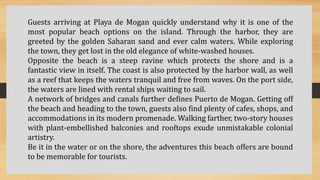 Guests arriving at Playa de Mogan quickly understand why it is one of the
most popular beach options on the island. Through the harbor, they are
greeted by the golden Saharan sand and ever calm waters. While exploring
the town, they get lost in the old elegance of white-washed houses.
Opposite the beach is a steep ravine which protects the shore and is a
fantastic view in itself. The coast is also protected by the harbor wall, as well
as a reef that keeps the waters tranquil and free from waves. On the port side,
the waters are lined with rental ships waiting to sail.
A network of bridges and canals further defines Puerto de Mogan. Getting off
the beach and heading to the town, guests also find plenty of cafes, shops, and
accommodations in its modern promenade. Walking farther, two-story houses
with plant-embellished balconies and rooftops exude unmistakable colonial
artistry.
Be it in the water or on the shore, the adventures this beach offers are bound
to be memorable for tourists.
 