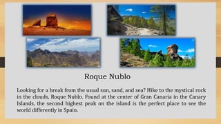 Roque Nublo
Looking for a break from the usual sun, sand, and sea? Hike to the mystical rock
in the clouds, Roque Nublo. Found at the center of Gran Canaria in the Canary
Islands, the second highest peak on the island is the perfect place to see the
world differently in Spain.
 