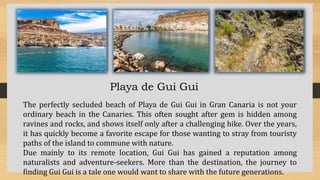 Playa de Gui Gui
The perfectly secluded beach of Playa de Gui Gui in Gran Canaria is not your
ordinary beach in the Canaries. This often sought after gem is hidden among
ravines and rocks, and shows itself only after a challenging hike. Over the years,
it has quickly become a favorite escape for those wanting to stray from touristy
paths of the island to commune with nature.
Due mainly to its remote location, Gui Gui has gained a reputation among
naturalists and adventure-seekers. More than the destination, the journey to
finding Gui Gui is a tale one would want to share with the future generations.
 