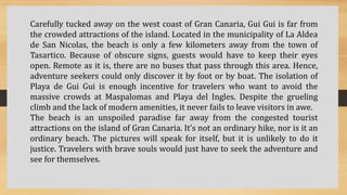 Carefully tucked away on the west coast of Gran Canaria, Gui Gui is far from
the crowded attractions of the island. Located in the municipality of La Aldea
de San Nicolas, the beach is only a few kilometers away from the town of
Tasartico. Because of obscure signs, guests would have to keep their eyes
open. Remote as it is, there are no buses that pass through this area. Hence,
adventure seekers could only discover it by foot or by boat. The isolation of
Playa de Gui Gui is enough incentive for travelers who want to avoid the
massive crowds at Maspalomas and Playa del Ingles. Despite the grueling
climb and the lack of modern amenities, it never fails to leave visitors in awe.
The beach is an unspoiled paradise far away from the congested tourist
attractions on the island of Gran Canaria. It’s not an ordinary hike, nor is it an
ordinary beach. The pictures will speak for itself, but it is unlikely to do it
justice. Travelers with brave souls would just have to seek the adventure and
see for themselves.
 