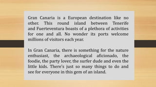 Gran Canaria is a European destination like no
other. This round island between Tenerife
and Fuerteventura boasts of a plethora of activities
for one and all. No wonder its ports welcome
millions of visitors each year.
In Gran Canaria, there is something for the nature
enthusiast, the archaeological aficionado, the
foodie, the party lover, the surfer dude and even the
little kids. There’s just so many things to do and
see for everyone in this gem of an island.
 