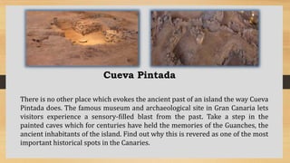 Cueva Pintada
There is no other place which evokes the ancient past of an island the way Cueva
Pintada does. The famous museum and archaeological site in Gran Canaria lets
visitors experience a sensory-filled blast from the past. Take a step in the
painted caves which for centuries have held the memories of the Guanches, the
ancient inhabitants of the island. Find out why this is revered as one of the most
important historical spots in the Canaries.
 